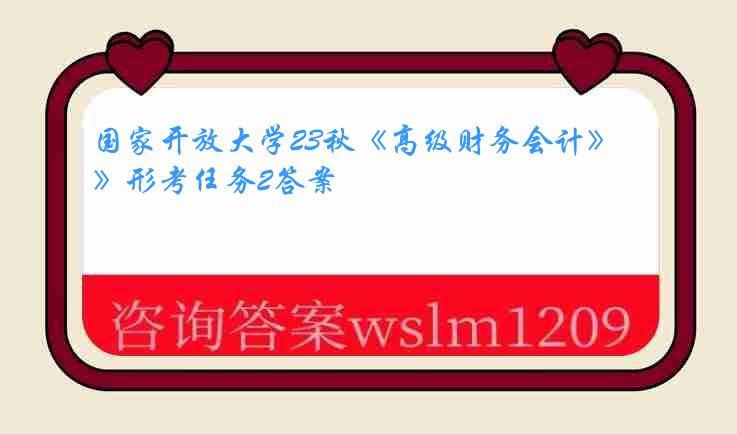 国家开放大学23秋《高级财务会计》形考任务2答案