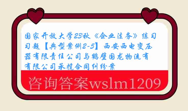 国家开放大学23秋《企业法务》练习题【典型案例2-5】西安西电变压器有限责任公司与鹤壁国龙物流有限公司承揽合同纠纷案