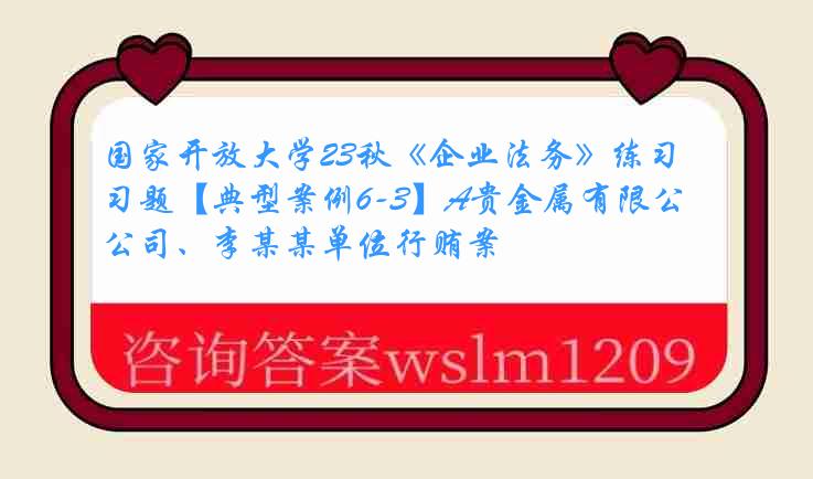 国家开放大学23秋《企业法务》练习题【典型案例6-3】A贵金属有限公司、李某某单位行贿案