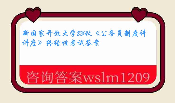 新国家开放大学23秋《公务员制度讲座》终结性考试答案