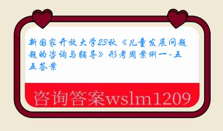 新国家开放大学23秋《儿童发展问题的咨询与辅导》形考周案例一-五答案