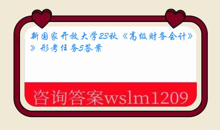 新国家开放大学23秋《高级财务会计》形考任务5答案