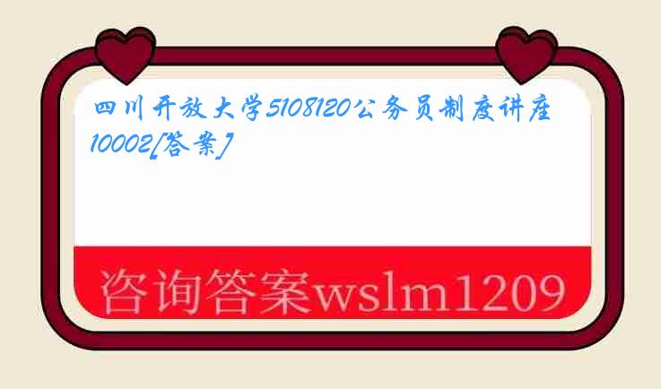 四川开放大学5108120公务员制度讲座10002[答案]