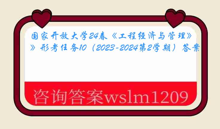 国家开放大学24春《工程经济与管理》形考任务10（2023-2024第2学期）答案