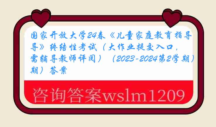 国家开放大学24春《儿童家庭教育指导》终结性考试（大作业提交入口，需辅导教师评阅）（2023-2024第2学期）答案