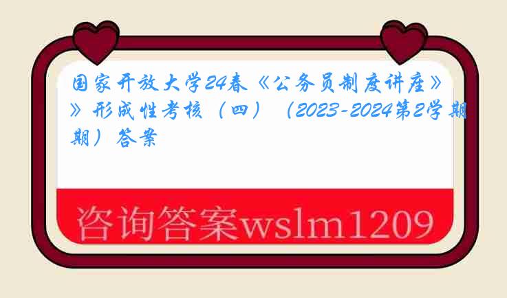 国家开放大学24春《公务员制度讲座》形成性考核（四）（2023-2024第2学期）答案