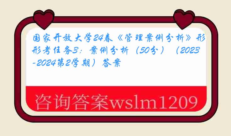 国家开放大学24春《管理案例分析》形考任务3：案例分析（50分）（2023-2024第2学期）答案