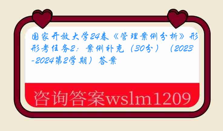 国家开放大学24春《管理案例分析》形考任务2：案例补充（30分）（2023-2024第2学期）答案