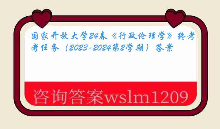 国家开放大学24春《行政伦理学》终考任务（2023-2024第2学期）答案