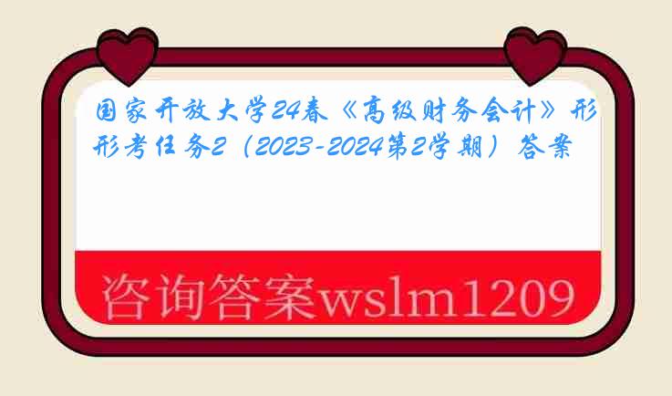 国家开放大学24春《高级财务会计》形考任务2（2023-2024第2学期）答案