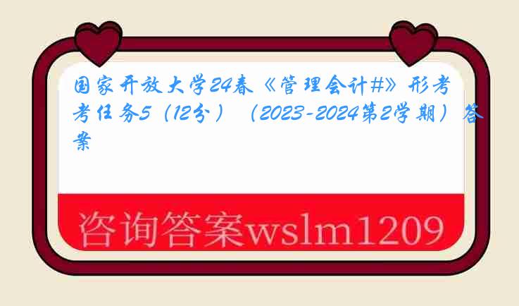 国家开放大学24春《管理会计#》形考任务5（12分）（2023-2024第2学期）答案