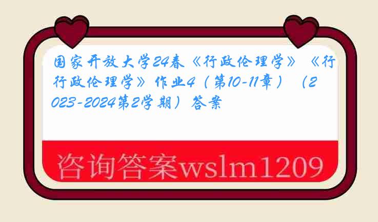 国家开放大学24春《行政伦理学》《行政伦理学》作业4（第10-11章）（2023-2024第2学期）答案