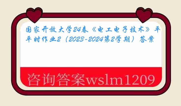 国家开放大学24春《电工电子技术》平时作业2（2023-2024第2学期）答案