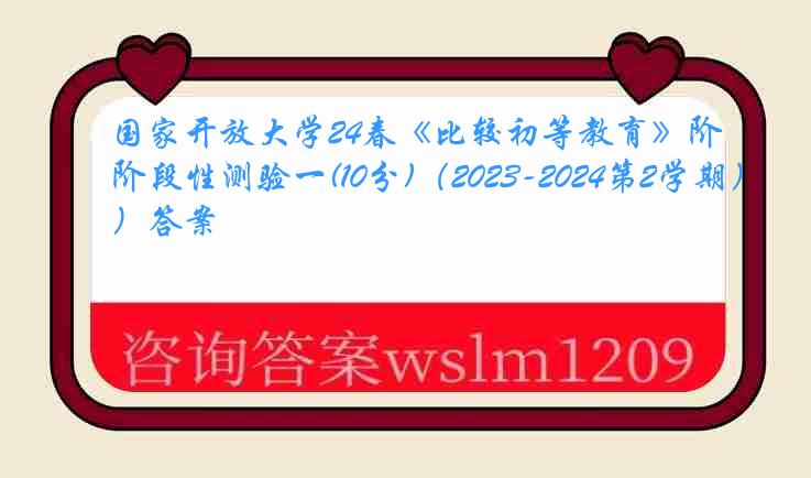 国家开放大学24春《比较初等教育》阶段性测验一(10分)（2023-2024第2学期）答案