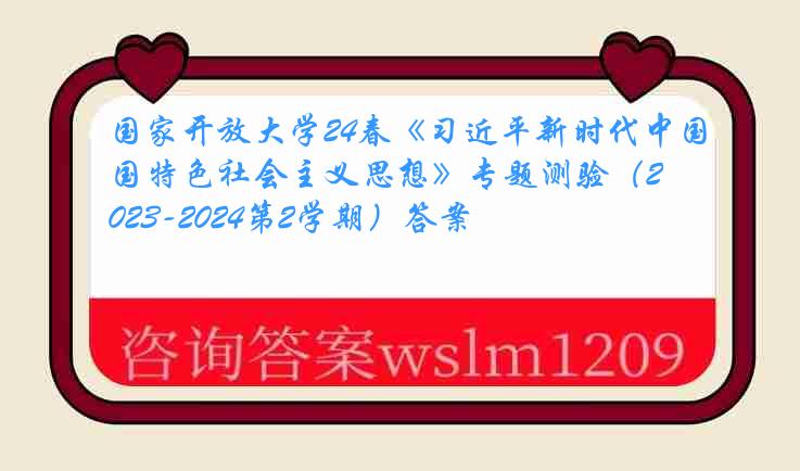 国家开放大学24春《习近平新时代中国特色社会主义思想》专题测验（2023-2024第2学期）答案