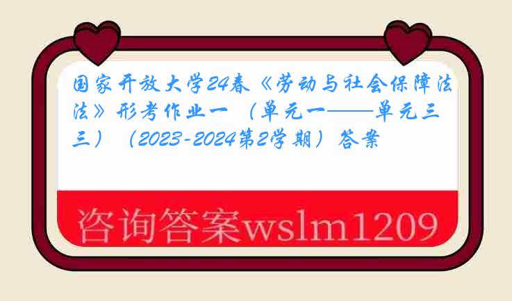 国家开放大学24春《劳动与社会保障法》形考作业一 （单元一——单元三）（2023-2024第2学期）答案