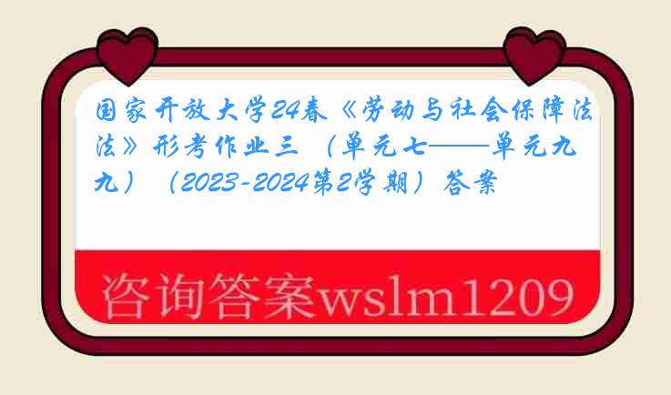 国家开放大学24春《劳动与社会保障法》形考作业三 （单元七——单元九）（2023-2024第2学期）答案