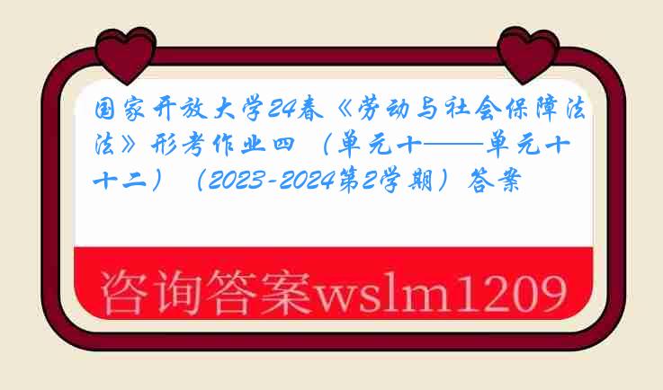 国家开放大学24春《劳动与社会保障法》形考作业四 （单元十——单元十二）（2023-2024第2学期）答案