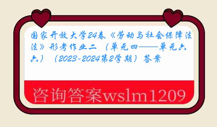 国家开放大学24春《劳动与社会保障法》形考作业二 （单元四——单元六）（2023-2024第2学期）答案